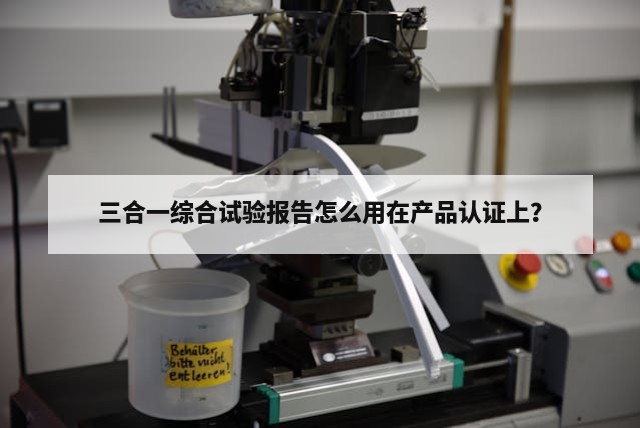 三合一综合试验报告怎么用在产品认证上？
